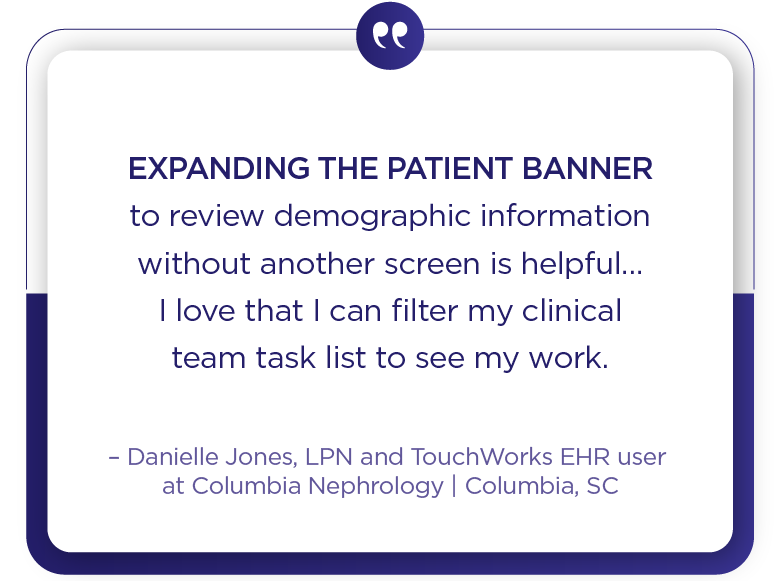 Columbia Nephrology client quote - Expanding the patient banner to review demographic information without another screen is helpful... I love that I can filter my clinical team task list to see my work.