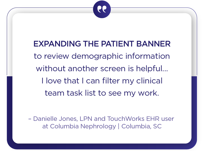 Columbia Nephrology client quote - Expanding the patient banner to review demographic information without another screen is helpful... I love that I can filter my clinical team task list to see my work.